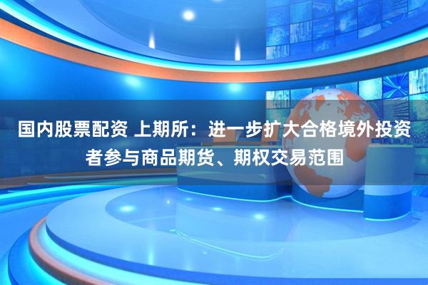 国内股票配资 上期所：进一步扩大合格境外投资者参与商品期货、期权交易范围